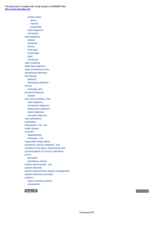 simple states
active
inactive
suspended
state diagrams
transitions
state diagrams
actions
advanced
events
final state
initial state
state
transitions
state modeling
statechart diagrams
static architectural view
stereotyped elements
stereotypes
applying
stereotype definition
stimuli
messages and
structural features
classes
structural modeling 2nd
class diagrams
component diagrams
deployment diagrams
object diagrams
use-case diagrams
sub-subsystems
subclasses
subsystems 2nd 3rd
super-classes
suppliers
dependencies
messages 2nd
suspended simple states
swimlanes, activity diagrams 2nd
symbols in line paths, relationships and
synchronization of control, transitions
syntax
attributes
operations, classes
system administrator 2nd
system elements
system requirements, project management
system-intensive processes
systems
object-oriented systems
subsystems
Страница 219
This document is created with a trial version of CHM2PDF Pilot
http://www.colorpilot.com
 