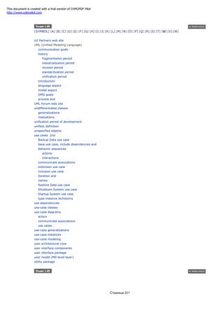 [SYMBOL] [A] [B] [C] [D] [E] [F] [G] [H] [I] [J] [K] [L] [M] [N] [O] [P] [Q] [R] [S] [T] [U] [V] [W]
U2 Partners web site
UML (Unified Modeling Language)
communication goals
history
fragmentation period
industrialization period
revision period
standardization period
unification period
introduction
language aspect
model aspect
OMG goals
process and
UML Forum web site
undifferentiated classes
generalizations
realizations
unification period of development
unified, definition
unspecified objects
use cases 2nd
Backup Data use case
base use case, include dependencies and
behavior sequences
actions
interactions
communicate associations
extension use case
inclusion use case
iteration and
names
Restore Data use case
Shutdown System use case
Startup System use case
type-instance dichotomy
use dependencies
use-case classes
use-case diagrams
actors
communicate associations
use cases
use-case generalizations
use-case instances
use-case modeling
user architectural view
user interface components
user interface package
user model (M0-level layer)
utility package
Страница 221
This document is created with a trial version of CHM2PDF Pilot
http://www.colorpilot.com
 