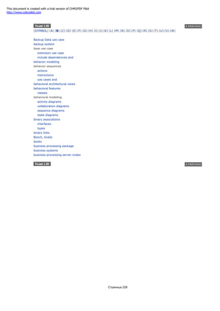 [SYMBOL] [A] [B] [C] [D] [E] [F] [G] [H] [I] [J] [K] [L] [M] [N] [O] [P] [Q] [R] [S] [T] [U] [V] [W]
Backup Data use case
backup system
base use case
extension use case
include dependencies and
behavior modeling
behavior sequences
actions
interactions
use cases and
behavioral architectural views
behavioral features
classes
behavioral modeling
activity diagrams
collaboration diagrams
sequence diagrams
state diagrams
binary associations
interfaces
types
binary links
Booch, Grady
books
business processing package
business systems
business-processing server nodes
Страница 228
This document is created with a trial version of CHM2PDF Pilot
http://www.colorpilot.com
 