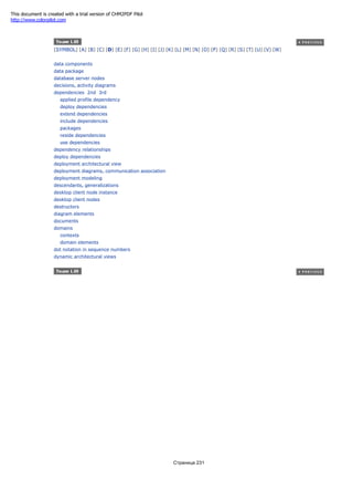 [SYMBOL] [A] [B] [C] [D] [E] [F] [G] [H] [I] [J] [K] [L] [M] [N] [O] [P] [Q] [R] [S] [T] [U] [V] [W]
data components
data package
database server nodes
decisions, activity diagrams
dependencies 2nd 3rd
applied profile dependency
deploy dependencies
extend dependencies
include dependencies
packages
reside dependencies
use dependencies
dependency relationships
deploy dependencies
deployment architectural view
deployment diagrams, communication association
deployment modeling
descendants, generalizations
desktop client node instance
desktop client nodes
destructors
diagram elements
documents
domains
contexts
domain elements
dot notation in sequence numbers
dynamic architectural views
Страница 231
This document is created with a trial version of CHM2PDF Pilot
http://www.colorpilot.com
 