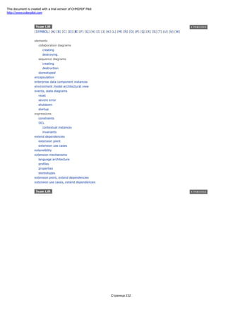 [SYMBOL] [A] [B] [C] [D] [E] [F] [G] [H] [I] [J] [K] [L] [M] [N] [O] [P] [Q] [R] [S] [T] [U] [V] [W]
elements
collaboration diagrams
creating
destroying
sequence diagrams
creating
destruction
stereotyped
encapsulation
enterprise data component instances
environment model architectural view
events, state diagrams
reset
severe error
shutdown
startup
expressions
constraints
OCL
contextual instances
invariants
extend dependencies
extension point
extension use cases
extensibility
extension mechanisms
language architecture
profiles
properties
stereotypes
extension point, extend dependencies
extension use cases, extend dependencies
Страница 232
This document is created with a trial version of CHM2PDF Pilot
http://www.colorpilot.com
 