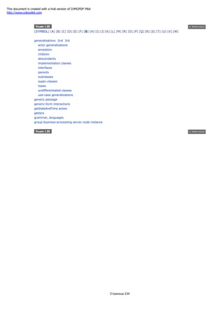 [SYMBOL] [A] [B] [C] [D] [E] [F] [G] [H] [I] [J] [K] [L] [M] [N] [O] [P] [Q] [R] [S] [T] [U] [V] [W]
generalizations 2nd 3rd
actor generalizations
ancestors
children
descendants
implementation classes
interfaces
parents
subclasses
super-classes
types
undifferentiated classes
use-case generalizations
generic package
generic-form interactions
getDateAndTime action
getters
grammar, languages
group business-processing server node instance
Страница 234
This document is created with a trial version of CHM2PDF Pilot
http://www.colorpilot.com
 