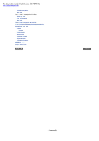 simple constraints
web site
OMG (Object Management Group)
goals for UML
UML recognition
web site
OMT (Object Modeling Technique)
OOSE (Object-Oriented Software Engineering)
operations 2nd 3rd
classes
syntax
constructors
destructors
instance scoped
object scoped
simple constraints
operators, OCL
output device role
Страница 244
This document is created with a trial version of CHM2PDF Pilot
http://www.colorpilot.com
 