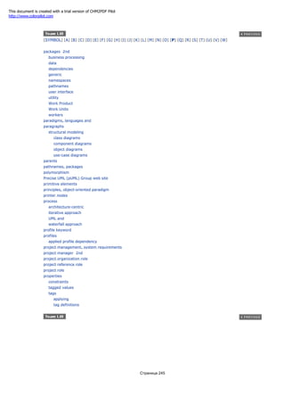 [SYMBOL] [A] [B] [C] [D] [E] [F] [G] [H] [I] [J] [K] [L] [M] [N] [O] [P] [Q] [R] [S] [T] [U] [V] [W]
packages 2nd
business processing
data
dependencies
generic
namespaces
pathnames
user interface
utility
Work Product
Work Units
workers
paradigms, languages and
paragraphs
structural modeling
class diagrams
component diagrams
object diagrams
use-case diagrams
parents
pathnames, packages
polymorphism
Precise UML (pUML) Group web site
primitive elements
principles, object-oriented paradigm
printer nodes
process
architecture-centric
iterative approach
UML and
waterfall approach
profile keyword
profiles
applied profile dependency
project management, system requirements
project manager 2nd
project organization role
project reference role
project role
properties
constraints
tagged values
tags
applying
tag definitions
Страница 245
This document is created with a trial version of CHM2PDF Pilot
http://www.colorpilot.com
 