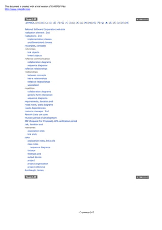 [SYMBOL] [A] [B] [C] [D] [E] [F] [G] [H] [I] [J] [K] [L] [M] [N] [O] [P] [Q] [R] [S] [T] [U] [V] [W]
Rational Software Corporation web site
realization element 2nd
realizations 2nd
implementation classes
undifferentiated classes
rectangles, concepts
references
link objects
linked objects
reflexive communication
collaboration diagrams
sequence diagrams
reflexive relationships
relationships
between concepts
has-a relationships
reflexive relationships
specialized
repetition
collaboration diagrams
generic-form interaction
sequence diagrams
requirements, iteration and
reset event, state diagrams
reside dependencies
resource manager 2nd
Restore Data use case
revision period of development
RFP (Request For Proposal), UML unification period
risk, iteration and
rolenames
association ends
link ends
roles
association roles, links and
class roles
sequence diagrams
initiator
methods and
output device
project
project organization
project reference
Rumbaugh, James
Страница 247
This document is created with a trial version of CHM2PDF Pilot
http://www.colorpilot.com
 