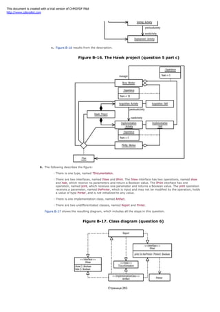 c. Figure B-16 results from the description.
Figure B-16. The Hawk project (question 5 part c)
6. The following describes the figure:
There is one type, named TDocumentation.
There are two interfaces, named IView and IPrint. The IView interface has two operations, named show
and hide, which receive no parameters and return a Boolean value. The IPrint interface has one
operation, named print, which receives one parameter and returns a Boolean value. The print operation
receives a parameter, named thePrinter, which is input and may not be modified by the operation, holds
a value of type Printer, and is not initialized to any value.
There is one implementation class, named Artifact.
There are two undifferentiated classes, named Report and Printer.
Figure B-17 shows the resulting diagram, which includes all the steps in this question.
Figure B-17. Class diagram (question 6)
Страница 263
This document is created with a trial version of CHM2PDF Pilot
http://www.colorpilot.com
 