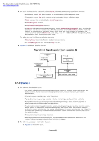 7. The figure shows a security subsystem, named Security, which has the following specification elements:
An operation, named start, which receives no parameters and returns a Boolean value.
An operation, named stop, which receives no parameters and returns a Boolean value.
A Login use case that is realized by the SecurityManager class.
An IUserManagement interface.
An ISecureResourceManagement interface.
An ISecurity interface that specifies an operation, named validateUserNameAndPassword, which receives two
parameters and returns a Boolean value. The first parameter is named theUserName, which is input and
may not be modified by the operation, holds a string value, and is not initialized to any value. The
second parameter is named thePassword, which is input and may not be modified by the operation, holds
a string value, and is not initialized to any value.
The subsystem has the following realization elements:
A SecurityManager class that offers the start and stop operations.
The SecurityManager class also realizes the Login use case.
8. Figure B-18 shows the resulting diagram.
Figure B-18. Reporting subsystem (question 8)
B.1.2 Chapter 4
1. The following describes the figure:
The project management system interacts with human resources, printers, project web servers, and
backup systems. Human resources include project managers, resource managers, and system
administrators.
A human resource may log in and out of the system.
A project manager may manage projects, including maintaining projects, activities, and tasks.
A project manager may publish project status by either generating a report involving a printer or
generating a web site involving a project web server.
A system administrator may administer the system, including starting up or shutting down the system.
Before starting up the system, the system administrator may restore data; after shutting down the
system, the system administrator may backup data. Likewise, the system administrator may initiate the
process or the system may initiate an interaction with the system administrator informing the actor of
the system's status.
A resource manager may manage resources.
When a project manager manages projects, a system administrator administers the system, or a
resource manger manages resources, their activities are logged.
2. The following updates are made to the diagram:
a. Figure B-19 shows the figure.
Страница 264
This document is created with a trial version of CHM2PDF Pilot
http://www.colorpilot.com
 
