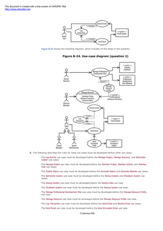 Figure B-23. Use-case diagram (question 2 part e)
Figure B-24 shows the resulting diagram, which includes all the steps in this question.
Figure B-24. Use-case diagram (question 2)
3. The following describes the rules for what use cases must be developed before other use cases:
The Log Activity use case must be developed before the Manage Project, Manage Resource, and Administer
System use cases.
The Manage Project use case must be developed before the Maintain Project, Maintain Activity, and Maintain
Task use cases.
The Publish Status use case must be developed before the Generate Report and Generate Website use cases.
The Administer System use case must be developed before the Startup System and Shutdown System use
cases.
The Startup System use case must be developed before the Restore Data use case.
The Shutdown System use case must be developed before the Backup System use case.
The Manage Professional Development Plan use case must be developed before the Manage Resource Profile
use case.
The Manage Resource use case must be developed before the Manage Resource Profile use case.
The Log Transaction use case must be developed before the Send Email and Receive Email use cases.
The Send Email use case must be developed before the Send Encrypted Email use case.
Страница 266
This document is created with a trial version of CHM2PDF Pilot
http://www.colorpilot.com
 