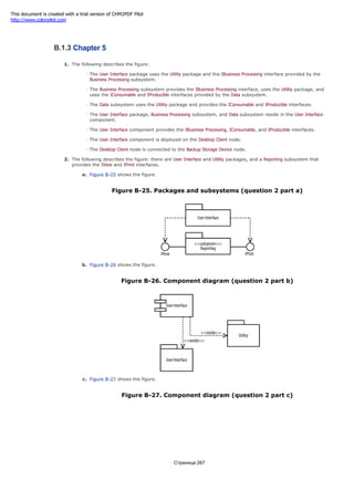 The Send Email use case must be developed before the Send Encrypted Email use case.
B.1.3 Chapter 5
1. The following describes the figure:
The User Interface package uses the Utility package and the IBusiness Processing interface provided by the
Business Processing subsystem.
The Business Processing subsystem provides the IBusiness Processing interface, uses the Utility package, and
uses the IConsumable and IProducible interfaces provided by the Data subsystem.
The Data subsystem uses the Utility package and provides the IConsumable and IProducible interfaces.
The User Interface package, Business Processing subsystem, and Data subsystem reside in the User Interface
component.
The User Interface component provides the IBusiness Processing, IConsumable, and IProducible interfaces.
The User Interface component is deployed on the Desktop Client node.
The Desktop Client node is connected to the Backup Storage Device node.
2. The following describes the figure: there are User Interface and Utility packages, and a Reporting subsystem that
provides the IView and IPrint interfaces.
a. Figure B-25 shows the figure.
Figure B-25. Packages and subsystems (question 2 part a)
b. Figure B-26 shows the figure.
Figure B-26. Component diagram (question 2 part b)
c. Figure B-27 shows the figure.
Figure B-27. Component diagram (question 2 part c)
Страница 267
This document is created with a trial version of CHM2PDF Pilot
http://www.colorpilot.com
 