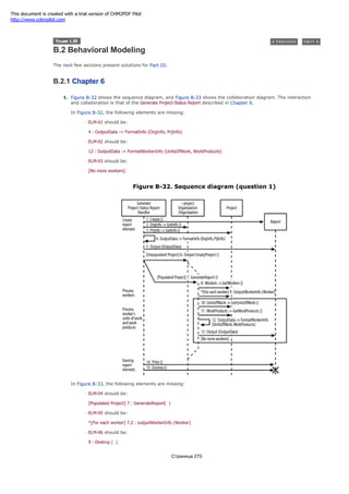 B.2 Behavioral Modeling
The next few sections present solutions for Part III.
B.2.1 Chapter 6
1. Figure B-32 shows the sequence diagram, and Figure B-33 shows the collaboration diagram. The interaction
and collaboration is that of the Generate Project-Status Report described in Chapter 6.
In Figure B-32, the following elements are missing:
ELM-01 should be:
4 : OutputData := FormatInfo (OrgInfo, PrjInfo)
ELM-02 should be:
12 : OutputData := FormatWorkerInfo (UnitsOfWork, WorkProducts)
ELM-03 should be:
[No more workers]
Figure B-32. Sequence diagram (question 1)
In Figure B-33, the following elements are missing:
ELM-04 should be:
[Populated Project] 7 : GenerateReport( )
ELM-05 should be:
*[For each worker] 7.2 : outputWorkerInfo (Worker)
ELM-06 should be:
9 : Destroy ( )
Страница 270
This document is created with a trial version of CHM2PDF Pilot
http://www.colorpilot.com
 