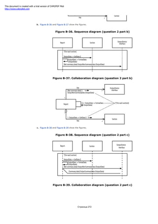 b. Figure B-36 and Figure B-37 show the figures.
Figure B-36. Sequence diagram (question 2 part b)
Figure B-37. Collaboration diagram (question 2 part b)
c. Figure B-38 and Figure B-39 show the figures.
Figure B-38. Sequence diagram (question 2 part c)
Figure B-39. Collaboration diagram (question 2 part c)
Страница 272
This document is created with a trial version of CHM2PDF Pilot
http://www.colorpilot.com
 