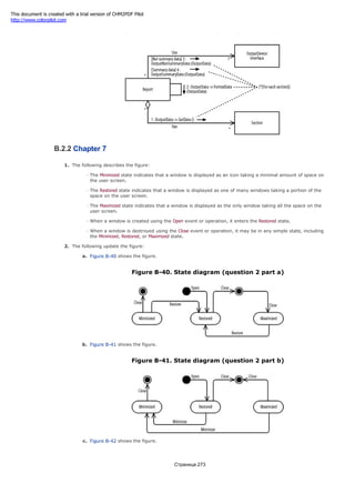 Figure B-39. Collaboration diagram (question 2 part c)
B.2.2 Chapter 7
1. The following describes the figure:
The Minimized state indicates that a window is displayed as an icon taking a minimal amount of space on
the user screen.
The Restored state indicates that a window is displayed as one of many windows taking a portion of the
space on the user screen.
The Maximized state indicates that a window is displayed as the only window taking all the space on the
user screen.
When a window is created using the Open event or operation, it enters the Restored state.
When a window is destroyed using the Close event or operation, it may be in any simple state, including
the Minimized, Restored, or Maximized state.
2. The following update the figure:
a. Figure B-40 shows the figure.
Figure B-40. State diagram (question 2 part a)
b. Figure B-41 shows the figure.
Figure B-41. State diagram (question 2 part b)
c. Figure B-42 shows the figure.
Страница 273
This document is created with a trial version of CHM2PDF Pilot
http://www.colorpilot.com
 