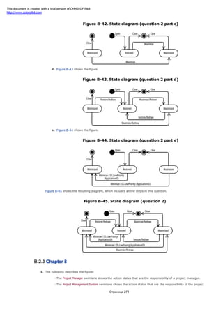 Figure B-42. State diagram (question 2 part c)
d. Figure B-43 shows the figure.
Figure B-43. State diagram (question 2 part d)
e. Figure B-44 shows the figure.
Figure B-44. State diagram (question 2 part e)
Figure B-45 shows the resulting diagram, which includes all the steps in this question.
Figure B-45. State diagram (question 2)
B.2.3 Chapter 8
1. The following describes the figure:
The Project Manager swimlane shows the action states that are the responsibility of a project manager.
The Project Management System swimlane shows the action states that are the responsibility of the project
Страница 274
This document is created with a trial version of CHM2PDF Pilot
http://www.colorpilot.com
 