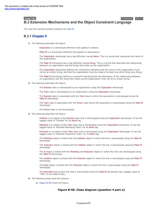 B.3 Extension Mechanisms and the Object Constraint Language
The next few sections present solutions for Part IV.
B.3.1 Chapter 9
1. The following describes the figure:
Organization is a stereotype definition that applies to classes.
Made Of is a stereotype definition that applies to associations.
The Organization stereotype has a tag definition named Name. This is a string that represents the name of
the organization.
The Made Of stereotype has a tag definition named String. This is a string that describes the relationship
between an organization and the things that make up the organization.
The Organization stereotype defines two constraints indicating that the name of the organization must
not be an empty string, and that the organization must be made of at least one other thing (any thing).
The Made Of stereotype defines a constraint indicating that the description of the relationship between
an organization and the thing that makes up the organization must not be an empty string.
2. The following describes the figure:
The Business class is stereotyped as an organization using the Organization stereotype.
The Team class is stereotyped as an organization using the Organization stereotype.
The Business class is associated with the Team class in which the association is stereotyped using the
Made Of stereotype.
The Team class is associated with the Person class where the association is stereotyped using the Made Of
stereotype.
The Person class is not stereotyped.
3. The following describes the figure:
Publisher is an object of the Business class and is stereotyped using the Organization stereotype. It has the
tagged value of "O'Reilly" for its Name tag.
Marketing is an object of the Team class and is stereotyped using the Organization stereotype. It has the
tagged value of "Nutshell Marketing Team" for its Name tag.
Production is an object of the Team class and is stereotyped using the Organization stereotype. It has the
tagged value of "Nutshell Production Team" for its Name tag.
The Marketing object is linked with the Publisher object in which the link is stereotyped using the Made Of
stereotype.
The Production object is linked with the Publisher object in which the link is stereotyped using the Made Of
stereotype.
The Si object is linked with the Marketing and Production objects in which the links are stereotyped using
the Made Of stereotype.
The Jonathan object is linked with the Production object in which the link is stereotyped using the Made Of
stereotype.
The Andy object is linked with the Production object in which the link is stereotyped using the Made Of
stereotype.
The Description tag of each link that is stereotyped using the Made Of stereotype has a tagged value of
"TBD" (to be determined).
4. The following steps show the solution:
a. Figure B-50 shows the figure.
Figure B-50. Class diagram (question 4 part a)
Страница 278
This document is created with a trial version of CHM2PDF Pilot
http://www.colorpilot.com
 