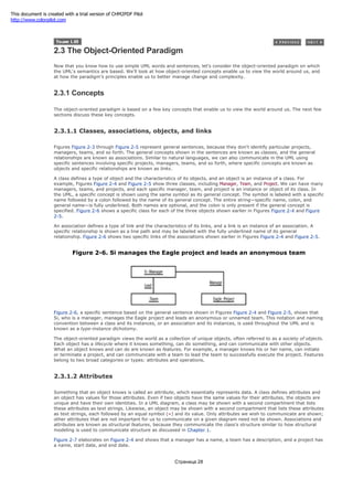 2.3 The Object-Oriented Paradigm
Now that you know how to use simple UML words and sentences, let's consider the object-oriented paradigm on which
the UML's semantics are based. We'll look at how object-oriented concepts enable us to view the world around us, and
at how the paradigm's principles enable us to better manage change and complexity.
2.3.1 Concepts
The object-oriented paradigm is based on a few key concepts that enable us to view the world around us. The next few
sections discuss these key concepts.
2.3.1.1 Classes, associations, objects, and links
Figures Figure 2-3 through Figure 2-5 represent general sentences, because they don't identify particular projects,
managers, teams, and so forth. The general concepts shown in the sentences are known as classes, and the general
relationships are known as associations. Similar to natural languages, we can also communicate in the UML using
specific sentences involving specific projects, managers, teams, and so forth, where specific concepts are known as
objects and specific relationships are known as links.
A class defines a type of object and the characteristics of its objects, and an object is an instance of a class. For
example, Figures Figure 2-4 and Figure 2-5 show three classes, including Manager, Team, and Project. We can have many
managers, teams, and projects, and each specific manager, team, and project is an instance or object of its class. In
the UML, a specific concept is shown using the same symbol as its general concept. The symbol is labeled with a specific
name followed by a colon followed by the name of its general concept. The entire string—specific name, colon, and
general name—is fully underlined. Both names are optional, and the colon is only present if the general concept is
specified. Figure 2-6 shows a specific class for each of the three objects shown earlier in Figures Figure 2-4 and Figure
2-5.
An association defines a type of link and the characteristics of its links, and a link is an instance of an association. A
specific relationship is shown as a line path and may be labeled with the fully underlined name of its general
relationship. Figure 2-6 shows two specific links of the associations shown earlier in Figures Figure 2-4 and Figure 2-5.
Figure 2-6. Si manages the Eagle project and leads an anonymous team
Figure 2-6, a specific sentence based on the general sentence shown in Figures Figure 2-4 and Figure 2-5, shows that
Si, who is a manager, manages the Eagle project and leads an anonymous or unnamed team. This notation and naming
convention between a class and its instances, or an association and its instances, is used throughout the UML and is
known as a type-instance dichotomy.
The object-oriented paradigm views the world as a collection of unique objects, often referred to as a society of objects.
Each object has a lifecycle where it knows something, can do something, and can communicate with other objects.
What an object knows and can do are known as features. For example, a manager knows his or her name, can initiate
or terminate a project, and can communicate with a team to lead the team to successfully execute the project. Features
belong to two broad categories or types: attributes and operations.
2.3.1.2 Attributes
Something that an object knows is called an attribute, which essentially represents data. A class defines attributes and
an object has values for those attributes. Even if two objects have the same values for their attributes, the objects are
unique and have their own identities. In a UML diagram, a class may be shown with a second compartment that lists
these attributes as text strings. Likewise, an object may be shown with a second compartment that lists these attributes
as text strings, each followed by an equal symbol (=) and its value. Only attributes we wish to communicate are shown;
other attributes that are not important for us to communicate on a given diagram need not be shown. Associations and
attributes are known as structural features, because they communicate the class's structure similar to how structural
modeling is used to communicate structure as discussed in Chapter 1.
Figure 2-7 elaborates on Figure 2-4 and shows that a manager has a name, a team has a description, and a project has
a name, start date, and end date.
Страница 28
This document is created with a trial version of CHM2PDF Pilot
http://www.colorpilot.com
 