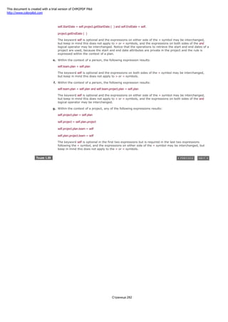 d. Within the context of a plan, the following expression results:
self.StartDate = self.project.getStartDate ( ) and self.EndDate = self.
project.getEndDate ( )
The keyword self is optional and the expressions on either side of the = symbol may be interchanged,
but keep in mind this does not apply to > or < symbols, and the expressions on both sides of the and
logical operator may be interchanged. Notice that the operations to retrieve the start and end dates of a
project are used, because the start and end date attributes are private in the project and the rule is
expressed within the context of a plan.
e. Within the context of a person, the following expression results:
self.team.plan = self.plan
The keyword self is optional and the expressions on both sides of the = symbol may be interchanged,
but keep in mind this does not apply to > or < symbols.
f. Within the context of a person, the following expression results:
self.team.plan = self.plan and self.team.project.plan = self.plan
The keyword self is optional and the expressions on either side of the = symbol may be interchanged,
but keep in mind this does not apply to > or < symbols, and the expressions on both sides of the and
logical operator may be interchanged.
g. Within the context of a project, any of the following expressions results:
self.project.plan = self.plan
self.project = self.plan.project
self.project.plan.team = self
self.plan.project.team = self
The keyword self is optional in the first two expressions but is required in the last two expressions
following the = symbol, and the expressions on either side of the = symbol may be interchanged, but
keep in mind this does not apply to the > or < symbols.
Страница 282
This document is created with a trial version of CHM2PDF Pilot
http://www.colorpilot.com
 