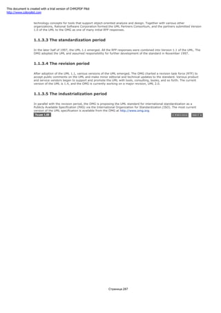Task Force issued a Request for Proposal (RFP) to establish a standard that defines the meaning of object-oriented
technology concepts for tools that support object-oriented analysis and design. Together with various other
organizations, Rational Software Corporation formed the UML Partners Consortium, and the partners submitted Version
1.0 of the UML to the OMG as one of many initial RFP responses.
1.1.3.3 The standardization period
In the later half of 1997, the UML 1.1 emerged. All the RFP responses were combined into Version 1.1 of the UML. The
OMG adopted the UML and assumed responsibility for further development of the standard in November 1997.
1.1.3.4 The revision period
After adoption of the UML 1.1, various versions of the UML emerged. The OMG charted a revision task force (RTF) to
accept public comments on the UML and make minor editorial and technical updates to the standard. Various product
and service vendors began to support and promote the UML with tools, consulting, books, and so forth. The current
version of the UML is 1.4, and the OMG is currently working on a major revision, UML 2.0.
1.1.3.5 The industrialization period
In parallel with the revision period, the OMG is proposing the UML standard for international standardization as a
Publicly Available Specification (PAS) via the International Organization for Standardization (ISO). The most current
version of the UML specification is available from the OMG at http://www.omg.org.
Страница 287
This document is created with a trial version of CHM2PDF Pilot
http://www.colorpilot.com
 