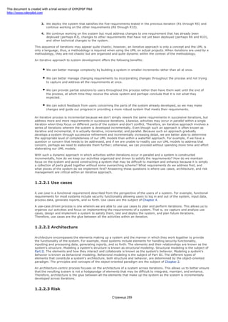 3. We deploy the system that satisfies the five requirements tested in the previous iteration (R1 through R5) and
continue working on the other requirements (R6 through R10).
4. We continue working on the system but must address changes to one requirement that has already been
deployed (perhaps R3), changes to other requirements that have not yet been deployed (perhaps R6 and R10),
and other technical changes to the system.
This sequence of iterations may appear quite chaotic; however, an iterative approach is only a concept and the UML is
only a language; thus, a methodology is required when using the UML on actual projects. When iterations are used by a
methodology, they are not chaotic but are organized and quite dynamic within the context of the methodology.
An iterative approach to system development offers the following benefits:
We can better manage complexity by building a system in smaller increments rather than all at once.
We can better manage changing requirements by incorporating changes throughout the process and not trying
to capture and address all the requirements at once.
We can provide partial solutions to users throughout the process rather than have them wait until the end of
the process, at which time they receive the whole system and perhaps conclude that it is not what they
expected.
We can solicit feedback from users concerning the parts of the system already developed, so we may make
changes and guide our progress in providing a more robust system that meets their requirements.
An iterative process is incremental because we don't simply rework the same requirements in successive iterations, but
address more and more requirements in successive iterations. Likewise, activities may occur in parallel within a single
iteration when they focus on different parts of the system and don't conflict. Therefore, an iterative approach involves a
series of iterations wherein the system is developed incrementally. Even though such an approach is often known as
iterative and incremental, it is actually iterative, incremental, and parallel. Because such an approach gradually
develops a system through successive refinement and incrementally increasing detail, we are better able to determine
the appropriate level of completeness of our UML models than within a waterfall approach. For example, if we have a
question or concern that needs to be addressed, and if we are unable to readily use our UML models to address that
concern, perhaps we need to elaborate them further; otherwise, we can proceed without spending more time and effort
elaborating our UML models.
With such a dynamic approach in which activities within iterations occur in parallel and a system is constructed
incrementally, how do we keep our activities organized and driven to satisfy the requirements? How do we maintain
focus on the system and avoid constructing a system that may be difficult to maintain and enhance because it is simply
a collection of parts glued together without some overarching scheme? What requirements do we address first, and
what pieces of the system do we implement first? Answering these questions is where use cases, architecture, and risk
management are critical within an iterative approach.
1.2.2.1 Use cases
A use case is a functional requirement described from the perspective of the users of a system. For example, functional
requirements for most systems include security functionality allowing users to log in and out of the system, input data,
process data, generate reports, and so forth. Use cases are the subject of Chapter 4.
A use-case driven process is one wherein we are able to use use cases to plan and perform iterations. This allows us to
organize our activities and focus on implementing the requirements of a system. That is, we capture and analyze use
cases, design and implement a system to satisfy them, test and deploy the system, and plan future iterations.
Therefore, use cases are the glue between all the activities within an iteration.
1.2.2.2 Architecture
Architecture encompasses the elements making up a system and the manner in which they work together to provide
the functionality of the system. For example, most systems include elements for handling security functionality,
inputting and processing data, generating reports, and so forth. The elements and their relationships are known as the
system's structure. Modeling a system's structure is known as structural modeling. Structural modeling is the subject of
Part II. The elements and how they interact and collaborate is known as the system's behavior. Modeling a system's
behavior is known as behavioral modeling. Behavioral modeling is the subject of Part III. The different types of
elements that constitute a system's architecture, both structure and behavior, are determined by the object-oriented
paradigm. The principles and concepts of the object-oriented paradigm are the subject of Chapter 2.
An architecture-centric process focuses on the architecture of a system across iterations. This allows us to better ensure
that the resulting system is not a hodgepodge of elements that may be difficult to integrate, maintain, and enhance.
Therefore, architecture is the glue between all the elements that make up the system as the system is incrementally
developed across iterations.
1.2.2.3 Risk
Страница 289
This document is created with a trial version of CHM2PDF Pilot
http://www.colorpilot.com
 