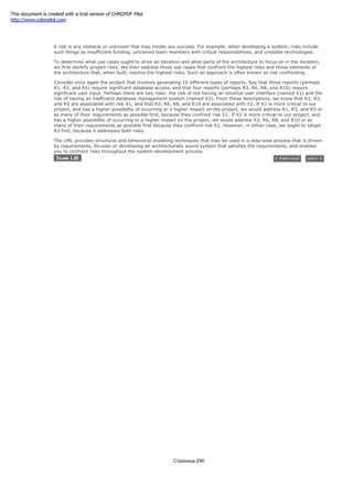 1.2.2.3 Risk
A risk is any obstacle or unknown that may hinder our success. For example, when developing a system, risks include
such things as insufficient funding, untrained team members with critical responsibilities, and unstable technologies.
To determine what use cases ought to drive an iteration and what parts of the architecture to focus on in the iteration,
we first identify project risks. We then address those use cases that confront the highest risks and those elements of
the architecture that, when built, resolve the highest risks. Such an approach is often known as risk confronting.
Consider once again the project that involves generating 10 different types of reports. Say that three reports (perhaps
R1, R3, and R5) require significant database access, and that four reports (perhaps R3, R6, R8, and R10) require
significant user input. Perhaps there are two risks: the risk of not having an intuitive user interface (named X1) and the
risk of having an inefficient database management system (named X2). From these descriptions, we know that R1, R3,
and R5 are associated with risk X1, and that R3, R6, R8, and R10 are associated with X2. If X1 is more critical to our
project, and has a higher possibility of occurring or a higher impact on the project, we would address R1, R3, and R5 or
as many of their requirements as possible first, because they confront risk X1. If X2 is more critical to our project, and
has a higher possibility of occurring or a higher impact on the project, we would address R3, R6, R8, and R10 or as
many of their requirements as possible first because they confront risk X2. However, in either case, we ought to target
R3 first, because it addresses both risks.
The UML provides structural and behavioral modeling techniques that may be used in a step-wise process that is driven
by requirements, focuses on developing an architecturally sound system that satisfies the requirements, and enables
you to confront risks throughout the system-development process.
Страница 290
This document is created with a trial version of CHM2PDF Pilot
http://www.colorpilot.com
 