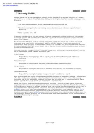 1.3 Learning the UML
Learning the UML can be quite overwhelming given the breadth and depth of the language and its lack of a process if
you don't know on what parts of the UML to focus. But by understanding how the UML is related to process, you know
to focus on:
The object-oriented paradigm, because it establishes the foundation for the UML
Structural modeling and behavioral modeling, because they allow you to understand requirements and
architecture
Other capabilities of the UML
In addition, when learning the UML, it is important to focus on the essentials and understand how to effectively and
successfully apply the UML to model systems rather than bog yourself down in trying to learn every comprehensive
aspect of the language.
For the remainder of the book, I will use a project management system case study to help you learn how to read,
understand, write, and effectively and successfully apply the UML. The objective is not to create a complete or
comprehensive model from which to implement the system, but to explore the case study and learn how to effectively
and successfully apply the UML to communicate in real-world system development. I've included exercises, so you can
practice and improve your skills.
Generally, the project management system in the case study provides functionality to manage projects and resources
and to administer the system. It defines the following roles:
Project manager
Responsible for ensuring a project delivers a quality product within specified time, cost, and resource
constraints.
Resource manager
Responsible for ensuring trained and skilled human resources are available for projects.
Human resource
Responsible for ensuring that their skills are maintained and that quality work is completed for a project.
System administrator
Responsible for ensuring that a project management system is available for a project.
More detail about the case study is provided where appropriate throughout the remainder of the book. I purposely don't
offer all the detail at once, so that you will see how different information is used with the various UML modeling
techniques. That, in turn, will help you know when you should seek such detail, and it's a good illustration of how an
iterative approach allows you to steadily gain more detail as a project develops.
Rather than introduce some contrived pseudomethodology or process, I will focus on how to use the various UML
diagrams and their elements based upon what each diagram communicates and emphasizes. This will allow us to focus
on how the different pieces of the language fit together rather than treat the UML as a hodgepodge of different types of
diagrams without any underlying scheme, and you'll be able to more effectively and successfully apply the UML.
Chapter 2 focuses on the object-oriented paradigm and how the different pieces of the language fit together. Part II
focuses on functional requirements and modeling the structure of the project management system using the UML's
structural modeling techniques. Part III focuses on modeling the behavior of the project management system using the
UML's behavioral modeling techniques. Part IV introduces some of the other capabilities of the UML, including the OCL
and facilities for extending the language.
Страница 291
This document is created with a trial version of CHM2PDF Pilot
http://www.colorpilot.com
 