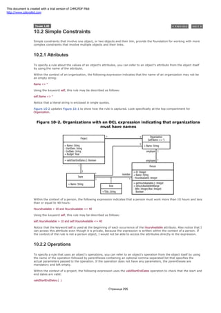 10.2 Simple Constraints
Simple constraints that involve one object, or two objects and their link, provide the foundation for working with more
complex constraints that involve multiple objects and their links.
10.2.1 Attributes
To specify a rule about the values of an object's attributes, you can refer to an object's attribute from the object itself
by using the name of the attribute.
Within the context of an organization, the following expression indicates that the name of an organization may not be
an empty string:
Name <> ''
Using the keyword self, this rule may be described as follows:
self.Name <> ''
Notice that a literal string is enclosed in single quotes.
Figure 10-2 updates Figure 10-1 to show how the rule is captured. Look specifically at the top compartment for
Organization.
Figure 10-2. Organizations with an OCL expression indicating that organizations
must have names
Within the context of a person, the following expression indicates that a person must work more than 10 hours and less
than or equal to 40 hours:
HoursAvailable > 10 and HoursAvailable <= 40
Using the keyword self, this rule may be described as follows:
self.HoursAvailable > 10 and self.HoursAvailable <= 40
Notice that the keyword self is used at the beginning of each occurrence of the HoursAvailable attribute. Also notice that I
can access this attribute even though it is private, because the expression is written within the context of a person. If
the context of the rule is not a person object, I would not be able to access the attributes directly in the expression.
10.2.2 Operations
To specify a rule that uses an object's operations, you can refer to an object's operation from the object itself by using
the name of the operation followed by parentheses containing an optional comma-separated list that specifies the
actual parameters passed to the operation. If the operation does not have any parameters, the parentheses are
mandatory and left empty.
Within the context of a project, the following expression uses the validStartEndDates operation to check that the start and
end dates are valid:
validStartEndDates ( )
Страница 295
This document is created with a trial version of CHM2PDF Pilot
http://www.colorpilot.com
 