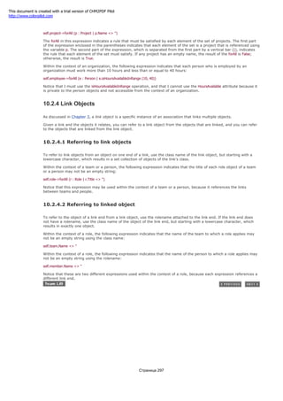 organization cannot be an empty string:
self.project->forAll (p : Project | p.Name <> '')
The forAll in this expression indicates a rule that must be satisfied by each element of the set of projects. The first part
of the expression enclosed in the parentheses indicates that each element of the set is a project that is referenced using
the variable p. The second part of the expression, which is separated from the first part by a vertical bar (|), indicates
the rule that each element of the set must satisfy. If any project has an empty name, the result of the forAll is False;
otherwise, the result is True.
Within the context of an organization, the following expression indicates that each person who is employed by an
organization must work more than 10 hours and less than or equal to 40 hours:
self.employee->forAll (e : Person | e.isHoursAvailableInRange (10, 40))
Notice that I must use the isHoursAvailableInRange operation, and that I cannot use the HoursAvailable attribute because it
is private to the person objects and not accessible from the context of an organization.
10.2.4 Link Objects
As discussed in Chapter 3, a link object is a specific instance of an association that links multiple objects.
Given a link and the objects it relates, you can refer to a link object from the objects that are linked, and you can refer
to the objects that are linked from the link object.
10.2.4.1 Referring to link objects
To refer to link objects from an object on one end of a link, use the class name of the link object, but starting with a
lowercase character, which results in a set collection of objects of the link's class.
Within the context of a team or a person, the following expression indicates that the title of each role object of a team
or a person may not be an empty string:
self.role->forAll (r : Role | r.Title <> '')
Notice that this expression may be used within the context of a team or a person, because it references the links
between teams and people.
10.2.4.2 Referring to linked object
To refer to the object of a link end from a link object, use the rolename attached to the link end. If the link end does
not have a rolename, use the class name of the object of the link end, but starting with a lowercase character, which
results in exactly one object.
Within the context of a role, the following expression indicates that the name of the team to which a role applies may
not be an empty string using the class name:
self.team.Name <> ''
Within the context of a role, the following expression indicates that the name of the person to which a role applies may
not be an empty string using the rolename:
self.member.Name <> ''
Notice that these are two different expressions used within the context of a role, because each expression references a
different link end.
Страница 297
This document is created with a trial version of CHM2PDF Pilot
http://www.colorpilot.com
 