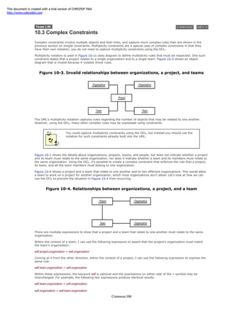 10.3 Complex Constraints
Complex constraints involve multiple objects and their links, and capture more complex rules than are shown in the
previous section on simple constraints. Multiplicity constraints are a special case of complex constraints in that they
have their own notation; you do not need to capture multiplicity constraints using the OCL.
Multiplicity notation is used in Figure 10-1s class diagram to define multiplicity rules that must be respected. One such
constraint states that a project relates to a single organization and to a single team. Figure 10-3 shows an object
diagram that is invalid because it violates those rules.
Figure 10-3. Invalid relationships between organizations, a project, and teams
The UML's multiplicity notation captures rules regarding the number of objects that may be related to one another.
However, using the OCL, many other complex rules may be expressed using constraints.
You could capture multiplicity constraints using the OCL, but instead you should use the
notation for such constraints already built into the UML.
Figure 10-1 shows the details about organizations, projects, teams, and people, but does not indicate whether a project
and its team must relate to the same organization, nor does it indicate whether a team and its members must relate to
the same organization. Using the OCL, it's possible to create a complex constraint that enforces the rule that a project,
its team, and all the team members must belong to one organization.
Figure 10-4 shows a project and a team that relate to one another and to two different organizations. This would allow
a team to work on a project for another organization, which most organizations don't allow! Let's look at how we can
use the OCL to prevent the situation in Figure 10-4 from occurring.
Figure 10-4. Relationships between organizations, a project, and a team
There are multiple expressions to show that a project and a team that relate to one another must relate to the same
organization.
Within the context of a team, I can use the following expression to assert that the project's organization must match
the team's organization:
self.project.organization = self.organization
Coming at it from the other direction, within the context of a project, I can use the following expression to express the
same rule:
self.team.organization = self.organization
Within these expressions, the keyword self is optional and the expressions on either side of the = symbol may be
interchanged. For example, the following two expressions produce identical results:
self.team.organization = self.organization
self.organization = self.team.organization
Страница 298
This document is created with a trial version of CHM2PDF Pilot
http://www.colorpilot.com
 