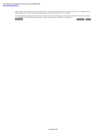 self.team.organziation = self.employeer
Again, within these expressions, the keyword self is optional and the expressions on either side of the = symbol may be
interchanged. You cannot interchange expressions on either side of the < or > symbols.
The multiplicities discussed in the previous section and the rules discussed in this section make the model more precise
in representing how organizations, projects, teams, and people are related to one another.
Страница 300
This document is created with a trial version of CHM2PDF Pilot
http://www.colorpilot.com
 