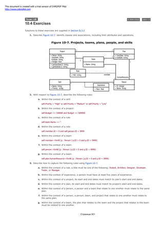 10.4 Exercises
Solutions to these exercises are supplied in Section B.3.2
1. Describe Figure 10-7: identify classes and associations, including their attributes and operations.
Figure 10-7. Projects, teams, plans, people, and skills
2. With respect to Figure 10-7, describe the following rules:
a. Within the context of a skill:
self.Priority = "High" or self.Priority = "Medium" or self.Priority = "Low"
b. Within the context of a project:
self.Budget >= 100000 and Budget <= 500000
c. Within the context of a role:
self.team.Name <> ''
d. Within the context of a role:
self.member.ID > 0 and self.person.ID < 9999
e. Within the context of a team:
self.member->forAll (p : Person | p.ID > 0 and p.ID < 9999)
f. Within the context of a team:
self.person->forAll (p : Person | p.ID > 0 and p.ID < 9999)
g. Within the context of a team:
self.plan.humanResource->forAll (p : Person | p.ID > 0 and p.ID < 9999)
3. Describe how to capture the following rules using Figure 10-7.
a. Within the context of a role, a title must be one of the following: Analyst, Architect, Designer, Developer,
Tester, or Manager.
b. Within the context of experience, a person must have at least five years of experience.
c. Within the context of a project, its start and end dates must match its plan's start and end dates.
d. Within the context of a plan, its start and end dates must match its project's start and end dates.
e. Within the context of a person, a person and a team that relate to one another must relate to the same
plan.
f. Within the context of a person, a person, team, and project that relate to one another must relate to
the same plan.
g. Within the context of a team, the plan that relates to the team and the project that relates to the team
must be related to one another.
Страница 301
This document is created with a trial version of CHM2PDF Pilot
http://www.colorpilot.com
 