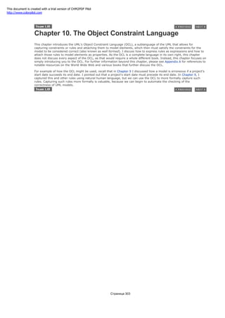 Chapter 10. The Object Constraint Language
This chapter introduces the UML's Object Constraint Language (OCL), a sublanguage of the UML that allows for
capturing constraints or rules and attaching them to model elements, which then must satisfy the constraints for the
model to be considered correct (also known as well formed). I discuss how to express rules as expressions and how to
attach those rules to model elements as properties. As the OCL is a complete language in its own right, this chapter
does not discuss every aspect of the OCL, as that would require a whole different book. Instead, this chapter focuses on
simply introducing you to the OCL. For further information beyond this chapter, please see Appendix A for references to
notable resources on the World Wide Web and various books that further discuss the OCL.
For example of how the OCL might be used, recall that in Chapter 9 I discussed how a model is erroneous if a project's
start date succeeds its end date. I pointed out that a project's start date must precede its end date. In Chapter 9, I
captured this and other rules using natural human language, but we can use the OCL to more formally capture such
rules. Capturing such rules more formally is valuable, because we can begin to automate the checking of the
correctness of UML models.
Страница 303
This document is created with a trial version of CHM2PDF Pilot
http://www.colorpilot.com
 