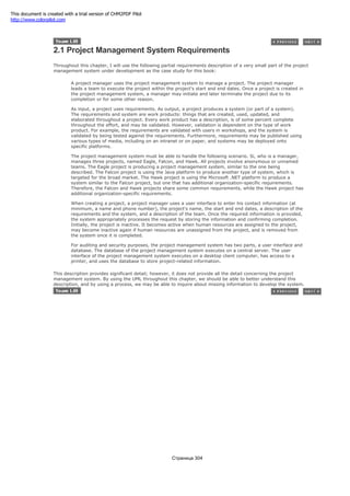 2.1 Project Management System Requirements
Throughout this chapter, I will use the following partial requirements description of a very small part of the project
management system under development as the case study for this book:
A project manager uses the project management system to manage a project. The project manager
leads a team to execute the project within the project's start and end dates. Once a project is created in
the project management system, a manager may initiate and later terminate the project due to its
completion or for some other reason.
As input, a project uses requirements. As output, a project produces a system (or part of a system).
The requirements and system are work products: things that are created, used, updated, and
elaborated throughout a project. Every work product has a description, is of some percent complete
throughout the effort, and may be validated. However, validation is dependent on the type of work
product. For example, the requirements are validated with users in workshops, and the system is
validated by being tested against the requirements. Furthermore, requirements may be published using
various types of media, including on an intranet or on paper, and systems may be deployed onto
specific platforms.
The project management system must be able to handle the following scenario. Si, who is a manager,
manages three projects, named Eagle, Falcon, and Hawk. All projects involve anonymous or unnamed
teams. The Eagle project is producing a project management system, similar to the one being
described. The Falcon project is using the Java platform to produce another type of system, which is
targeted for the broad market. The Hawk project is using the Microsoft .NET platform to produce a
system similar to the Falcon project, but one that has additional organization-specific requirements.
Therefore, the Falcon and Hawk projects share some common requirements, while the Hawk project has
additional organization-specific requirements.
When creating a project, a project manager uses a user interface to enter his contact information (at
minimum, a name and phone number), the project's name, the start and end dates, a description of the
requirements and the system, and a description of the team. Once the required information is provided,
the system appropriately processes the request by storing the information and confirming completion.
Initially, the project is inactive. It becomes active when human resources are assigned to the project,
may become inactive again if human resources are unassigned from the project, and is removed from
the system once it is completed.
For auditing and security purposes, the project management system has two parts, a user interface and
database. The database of the project management system executes on a central server. The user
interface of the project management system executes on a desktop client computer, has access to a
printer, and uses the database to store project-related information.
This description provides significant detail; however, it does not provide all the detail concerning the project
management system. By using the UML throughout this chapter, we should be able to better understand this
description, and by using a process, we may be able to inquire about missing information to develop the system.
Страница 304
This document is created with a trial version of CHM2PDF Pilot
http://www.colorpilot.com
 