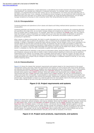 Concepts and relationships are known as abstractions. Classes and associations are general abstractions, and objects
and links are specific abstractions. A good abstraction is well defined and includes essential information required for
understanding it, but excludes any irrelevant or incidental information. For example, when communicating about
managers, it is essential that we know their names, but it is not essential for us to know how many pets they own or
the types of pets they own, if any. Likewise, by considering various managers, we can determine what similarities and
differences they have that allow us to classify them as managers. By using well-defined abstractions, we can better
manage complexity by focusing on what is essential rather than being distracted by what is incidental.
2.3.2.2 Encapsulation
Combining attributes and operations to form classes and objects and hiding methods behind operations is known as
encapsulation.
Combining attributes and operation to form classes and objects is also known as localization. By combining attributes
and operations into single units, we can better manage change and complexity by reducing the number of places we
have to consider when a change occurs. For example, when there is a change to the Manager class, such as a need to
track the manager's years of experience, we simply need to go to the class and update its attributes or operations
rather than go to one location to update the manager's data (or attributes) and another location to update its
processing (or operations).
When classes or objects communicate, the client is usually interested only in the results of the operation and not the
method the supplier uses to perform the operation; thus, a method may be completely hidden from its clients. For
example, a manger is interested in having the team execute a project, but the manger is not so much interested in the
intricate details of how the team executes the project. An attribute may also be made inaccessible or hidden from
clients in that it must be accessed via operations, called getters and setters, which retrieve and set the value of the
attribute. For instance, how the budget associated with a project is stored may be hidden from clients, in that it is either
stored in a database or a flat file, and is accessible via getter and setter operations.
Hiding a method behind an operation is also known as information hiding. Doing this allows us to better manage change
and complexity, because we are able to modify a class's method without impacting its clients who use the operation
implemented by the method. For example, when a manager directs the team to execute a project, the team may use
various techniques, and may change techniques without impacting the manager. Also, the getters and setters for the
budget associated with a project may be changed to store the budget in a database instead of a flat file, or vice versa,
without impacting clients.
2.3.2.3 Generalization
Figure 2-13 shows the classes that represent requirements and systems based on the requirements for the project
management system case study. Note that requirements and systems are work products with some similar attributes
and operation but different methods for validation and various attributes unique to their classes. That is, both systems
and requirements have a Percent Complete attribute and a Description attribute, but requirements also have a Media
attribute while systems have a Platform attribute. While both systems and requirements have a Validate operation,
requirements also have a Publish operation while systems have a Deploy operation. We can use a generalization to
capture and reuse their commonality. A generalization is used between a more general class and a more specific class
to indicate that the more specific class receives the attributes, relationships, operations, and methods from the more
general class. A generalization is shown as a solid-line path from the more specific class to the more general class, with
a large hollow triangle at the end of the path connected to the more general class.
Figure 2-13. Project requirements and systems
Figure 2-14 shows how a generalization is used to communicate that both requirements and systems are work products
that have a description, percent complete, and may be validated. Notice that the Validate operation has been moved into
the Work Product class, similar to the Description and Platform attributes, but the Validate operation also appears in the
Requirement class and System classes. In the next section, I will discuss why the Validate operation appears in all the
classes. By using a generalization, we can better manage change and complexity. We gain the ability to reuse existing
abstractions to define new abstractions, and changes we make to a more general class are propagated to its more
specific classes. For example, we can use the Work Product class to define other types of work products such as user
documentation, installation and administration manuals, and so forth as necessary in the future.
Figure 2-14. Project work products, requirements, and systems
Страница 310
This document is created with a trial version of CHM2PDF Pilot
http://www.colorpilot.com
 