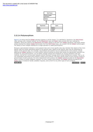Figure 2-14. Project work products, requirements, and systems
2.3.2.4 Polymorphism
Figure 2-14 shows that the Validate operation appears in all the classes. It is identified or declared in the Work Product
class, perhaps with a default method, but the Requirement class and System class provide their own methods for
validation. Hence the need for the Requirement and System classes to list their own Validate operations. Had these classes
simply inherited the default Validate functionality from the Work Product class, you wouldn't list the Validate method again.
The ability to have multiple methods for a single operation is called polymorphism.
Because a generalization between a more general class and a more specific class also indicates that objects of the more
specific class are simply specialized objects of the general class, objects of the specific class may be substituted for
objects of the general class. For example, requirements and systems may be substituted for work products. Simply
applying the Validate operation on a work product without knowing its actual class causes the appropriate method to be
invoked. By using polymorphism, we can better manage change and complexity by reusing operations with new
methods, and we can communicate requests without having to manage which actual methods are invoked. That is, we
can manipulate requirement work products, system work products, and other specific types of work products simply as
general types of work products. For every requirement work product, the Validate method provided by the Requirement
class is invoked to handle validation requests. For every system work product, the Validate method provided by the
System class is invoked to handle validation requests, and so forth for any other types of work products.
Страница 311
This document is created with a trial version of CHM2PDF Pilot
http://www.colorpilot.com
 