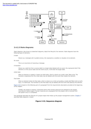Figure 2-21. Sequence diagram
2.4.2.3 State diagrams
State diagrams, also known as statechart diagrams, depict the lifecycle of an element. State diagrams have the
following types of elements:
A state
Shown as a rectangle with rounded corners, this represents a condition or situation of an element.
An event
This is an occurrence of receiving a message.
A transition
Shown as a solid line from a source state to a target state labeled with an event, this represents that if the
element is in the source state and the event occurs, it will enter the target state.
Initial state
When an element is created, it enters its initial state, which is shown as a small, solid, filled circle. The
transition originating from the initial state may be labeled with the event that creates the element.
Final state
When an element enters its final state, which is shown as a circle surrounding a small solid filled circle (a bull's
eye), it is destroyed. The transition to the final state may be labeled with the event that destroys the element.
Figure 2-22 is based on the following part of a paragraph from the requirements description provided at the beginning
of the chapter:
Initially, the project is inactive. It becomes active when human resources are assigned to the project,
may become inactive again if human resources are unassigned from the project, and is removed from
the system once it is completed.
This paragraph describes the lifecycle of a project object that makes up the project management system. Chapter 7
describes state diagrams in detail.
Figure 2-22. Sequence diagram
Страница 318
This document is created with a trial version of CHM2PDF Pilot
http://www.colorpilot.com
 