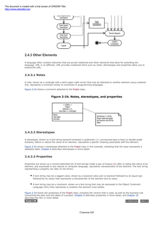 2.4.3 Other Elements
A language often contains elements that are purely notational and other elements that allow for extending the
language. UML is no different. UML provides notational items such as notes. Stereotypes and properties allow you to
extend the UML.
2.4.3.1 Notes
A note, shown as a rectangle with a bent upper-right corner that may be attached to another element using a dashed
line, represents a comment similar to comments in programming languages.
Figure 2-24 shows a comment attached to the Project class.
Figure 2-24. Notes, stereotypes, and properties
2.4.3.2 Stereotypes
A stereotype, shown as a text string keyword enclosed in guillemets («», pronounced gee-a-may) or double-angle
brackets, before or above the name of an element, represents a specific meaning associated with the element.
Figure 2-24 shows a stereotype attached to the Project class in this example, indicating that the class represents a
database table. Chapter 9 describes stereotypes in more detail.
2.4.3.3 Properties
Properties are shown as a comma-delimited list of text strings inside a pair of braces ({}) after or below the name of an
element, and expressed in any natural or computer language, represents characteristics of the element. The text string
representing a property can take on two forms:
A text string may be a tagged value, shown as a keyword-value pair (a keyword followed by an equal sign
followed by its value) that represents a characteristic of the element and its value.
A text string may be a constraint, shown as a text string that may be expressed in the Object Constraint
Language (OCL) that represents a condition the element must satisfy.
Figure 2-24 shows the properties of the Project class, including the version that is used, as well as the business rule
concerning the start and end dates of a project. Chapter 9 describes properties in more detail, and Chapter 10
describes the OCL in more detail.
Страница 320
This document is created with a trial version of CHM2PDF Pilot
http://www.colorpilot.com
 
