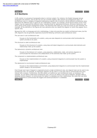 2.5 Sections
A UML section is a grouping of paragraphs about a common subject. For instance, the English language groups
paragraphs into sections, such as the one you are currently reading. UML sections are architectural views. An
architectural view is a category of diagrams addressing a specific set of concerns. All the different architectural views
determine the different ways in which we can understand a system. For example, all the figures shown so far in this
chapter may be organized into different views, including those for addressing functional, structural, behavioral, and
other pieces of the project management system. The elements that make up a view are known as view elements. For
example, all the elements in the figures are view elements when we classify the diagram on which they appear into a
specific view.
Because the UML is a language and not a methodology, it does not prescribe any explicit architectural views, but the
UML diagrams may be generally organized around the following commonly used architectural views:
The use-case or user architectural view
Focuses on the functionality of a system, using use-case diagrams to communicate what functionality the
system provides to its users.
The structural or static architectural view
Focuses on the structure of a system, using class and object diagrams to communicate what elements and
relationships make up the system.
The behavioral or dynamic architectural view
Focuses on the behavior of a system, using sequence, collaboration, state, and activity diagrams to
communicate the interactions and collaborations of the elements that make up the system.
The component or implementation architectural view
Focuses on the implementation of a system, using component diagrams to communicate how the system is
implemented.
The deployment or environment model architectural view
Focuses on the implementation environment, using deployment diagrams to communicate how the implemented
system resides in its environment.
Even though each type of diagram is organized around a single architectural view, any diagram type can be used in any
architectural view. For example, an interaction diagram can be used in a use-case view to communicate how users
interact with a system. Furthermore, the UML allows us to define our own architectural views, as necessary. For
example, we can define a data store architectural view, and we can define a new type of diagram, perhaps called a
database schema diagram, to communicate the tables in a database and their relationships. We could then use other
types of diagrams to communicate the triggers and stored procedures in a database.
Страница 321
This document is created with a trial version of CHM2PDF Pilot
http://www.colorpilot.com
 