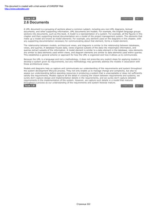 2.6 Documents
A UML document is a grouping of sections about a common subject, including any non-UML diagrams, textual
documents, and other supporting information. UML documents are models. For example, the English language groups
sections into documents, such as this book. A model is a representation of a system. For example, all the figures in this
chapter and their supporting textual documentation are a model of the project management system. The elements that
make up a model are known as model elements. For example, any element used on the diagrams in this chapter, with
any supporting documentation necessary for communicating about that element, forms a model element.
The relationship between models, architectural views, and diagrams is similar to the relationship between databases,
views, and queries. A database houses data, views organize subsets of the data into meaningful information, and
queries extract subsets of the information. A model element is similar to a data element in the database, view elements
are similar to data elements used within views, and diagram elements are similar to data elements used within queries.
This establishes a general scheme or approach for how the UML is organized and how it allows us to communicate.
Because the UML is a language and not a methodology, it does not prescribe any explicit steps for applying models to
develop a system given its requirements, but any methodology may generally address the models in association with
these architectural views.
Models and diagrams help us capture and communicate our understanding of the requirements and system throughout
the system development lifecycle process. They not only enable us to manage change and complexity, but also to
assess our understanding before spending resources in producing a system that is unacceptable or does not sufficiently
satisfy the requirements. Models capture all the detail in crossing the chasm between requirements and systems; we
surely don't capture design and implementation details in the requirements, and we surely don't capture detailed
requirements in the implementation of the system. However, we capture such details in a model that matures
throughout a process as our understanding of the requirements and system likewise mature.
Страница 322
This document is created with a trial version of CHM2PDF Pilot
http://www.colorpilot.com
 