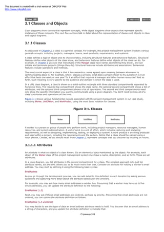 3.1 Classes and Objects
Class diagrams show classes that represent concepts, while object diagrams show objects that represent specific
instances of those concepts. The next few sections talk in detail about the representation of classes and objects in class
and object diagrams.
3.1.1 Classes
As discussed in Chapter 2, a class is a general concept. For example, the project management system involves various
general concepts, including projects, managers, teams, work products, requirements, and systems.
A class defines a type of object and its characteristics, including structural features and behavioral features. Structural
features define what objects of the class know, and behavioral features define what objects of the class can do. For
example, in Chapter 2 you saw that individuals of the Manager class have names (something they know), and can
initiate and terminate projects (things they do). Structural features include attributes and associations. Behavioral
features include operations and methods.
The most crucial aspect of a class is that it has semantics: some agreed upon meaning between whomever is
communicating about it. For example, when I discuss a project, what does a project mean to my audience? Is it an
effort that lasts one week or one year? Is it an effort that requires a manager and other human resources? And so
forth. Such meaning is very specific to the audience and domain in which the class is used.
In a UML class diagram, a class is shown as a solid-outline rectangle with three standard compartments separated by
horizontal lines. The required top compartment shows the class name, the optional second compartment shows a list of
attributes, and the optional third compartment shows a list of operations. The second and third compartments need
only show the specific information you want to communicate using a given diagram. You don't need to show all of a
class's attributes and operations all the time.
Figure 3-1 shows various fundamental classes associated with the project management system in our case study,
including Worker, UnitOfWork, and WorkProduct, using the most basic notation for classes.
Figure 3-1. Classes
A worker is a person or group of people who perform work, including project managers, resource managers, human
resources, and system administrators. A unit of work is a unit of effort, which includes capturing and analyzing
requirements, as well as designing, implementing, testing, or deploying a system. A work product is anything produced
and used within a project, including the requirements and the system. Notice that a class should be named using a
noun phrase. Classes, as you should recall from Chapter 2, represent concepts that you discover by focusing on nouns.
3.1.1.1 Attributes
An attribute is what an object of a class knows. It's an element of data maintained by the object. For example, each
object of the Worker class of the project management system may have a name, description, and so forth. These are all
attributes.
In a class diagram, you list attributes in the second compartment for a class. The simplest approach is to just list
attribute names, but the UML allows you to do much more than that. Consider an attribute for holding a worker's email
address. You may start by defining it using the following basic syntax:
EmailAddress
As you go through the development process, you can add detail to this definition in each iteration by asking various
questions and capturing more detail about the attribute based upon the answers.
For example, you may ask how many email addresses a worker has. Presuming that a worker may have up to five
email addresses, you can update the attribute definition to the following:
EmailAddress [1..5]
Next, you may ask if these email addresses are ordered, perhaps by priority. Presuming that email addresses are not
ordered, you can update the attribute definition as follows:
EmailAddress [1..5 unordered]
You may decide to ask the type of data an email address attribute needs to hold. You discover that an email address is
a string of characters, and you update the attribute definition to indicate that:
Страница 324
This document is created with a trial version of CHM2PDF Pilot
http://www.colorpilot.com
 
