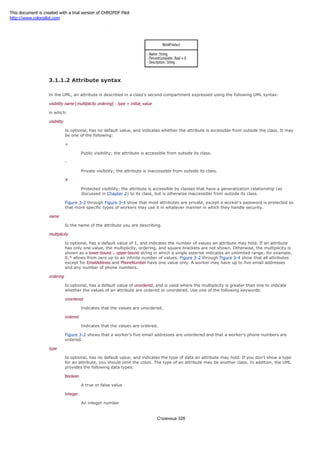 Figure 3-4. WorkProduct class with its attributes
3.1.1.2 Attribute syntax
In the UML, an attribute is described in a class's second compartment expressed using the following UML syntax:
visibility name [multiplicity ordering] : type = initial_value
in which:
visibility
Is optional, has no default value, and indicates whether the attribute is accessible from outside the class. It may
be one of the following:
+
Public visibility; the attribute is accessible from outside its class.
-
Private visibility; the attribute is inaccessible from outside its class.
#
Protected visibility; the attribute is accessible by classes that have a generalization relationship (as
discussed in Chapter 2) to its class, but is otherwise inaccessible from outside its class.
Figure 3-2 through Figure 3-4 show that most attributes are private, except a worker's password is protected so
that more specific types of workers may use it in whatever manner in which they handle security.
name
Is the name of the attribute you are describing.
multiplicity
Is optional, has a default value of 1, and indicates the number of values an attribute may hold. If an attribute
has only one value, the multiplicity, ordering, and square brackets are not shown. Otherwise, the multiplicity is
shown as a lower-bound .. upper-bound string in which a single asterisk indicates an unlimited range; for example,
0..* allows from zero up to an infinite number of values. Figure 3-2 through Figure 3-4 show that all attributes
except for EmailAddress and PhoneNumber have one value only. A worker may have up to five email addresses
and any number of phone numbers.
ordering
Is optional, has a default value of unordered, and is used where the multiplicity is greater than one to indicate
whether the values of an attribute are ordered or unordered. Use one of the following keywords:
unordered
Indicates that the values are unordered.
ordered
Indicates that the values are ordered.
Figure 3-2 shows that a worker's five email addresses are unordered and that a worker's phone numbers are
ordered.
type
Is optional, has no default value, and indicates the type of data an attribute may hold. If you don't show a type
for an attribute, you should omit the colon. The type of an attribute may be another class. In addition, the UML
provides the following data types:
Boolean
A true or false value
Integer
An integer number
Страница 326
This document is created with a trial version of CHM2PDF Pilot
http://www.colorpilot.com
 
