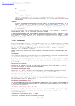 An integer number
Real
A real number
String
A sequence of characters
Figure 3-2 through Figure 3-4 show that most of the attributes are strings while a worker's identification
number (ID) and next identification number (NextID) are integers, and a work product's PercentComplete attribute
is a real number.
initial_value
Is optional, and indicates the initial value of an attribute. By default, an attribute has no initial value. If you do
not show an initial value, you should omit the equal symbol (=). Figure 3-2 through Figure 3-4 show that most
of the attributes have no initial value. However, a worker's next identification number (NextID) has an initial
value of 1, a work product's percent complete has an initial value of 0, and email addresses have an initial value
of "No email address".
If you prefer, the UML also allows you to show an attribute using pseudocode or another language. For example, you
can use the syntax of Java, C++, C#, or some other programming language.
If an attribute's value is specific to an object, it is known as instance scoped or object scoped. If an attribute is shared
by all objects of a class, it is known as class scoped. To indicate that an attribute is class scoped, underline it. Figure 3-
2 through Figure 3-4 show that all the attributes are object scoped, except for the worker's next identification number
(NextID), which is class scoped.
3.1.1.3 Operations
Recall from Chapter 2 that an operation is what an object of a class can do. It is a specification of a service provided by
the object. Recall also that a method is how an object of a class does its processing. It is an implementation of a service
provided by the object. For example, each class of the project management system may provide getter and setter
operations for its attributes. These getter and setter operations retrieve and set the values for the attributes of a
worker, unit of work, work product, and so forth.
Consider an operation for adding an email address to a worker. You may start by defining it using the following basic
syntax:
addEmailAddress
As you go through iterations of the development process, you can add detail to this definition by asking questions and
capturing additional detail about the operation from the answers to those questions.
For example, you may ask if the addEmailaddress operation requires any parameters: data that is input to or output from
the operation. Presuming that the operation requires an email address as input, you can update the operation definition
to the following:
addEmailAddress (theEmailAddress)
Next, you may ask what type of data may the email address hold? Presuming that the email address is a string of
characters, you can update the operation definition to the following:
addEmailAddress (theEmailAddress : String)
Next, you may ask if there is a default value for the email address. Presuming that the email address has a default
value of an empty string, or no characters, you can update the operation definition to the following:
addEmailAddress (theEmailAddress : String = "")
You might then ask whether the email address is simply an input to the operation, an output from the operation, or
both. Presuming that the email address is only input to the operation, and thus not modified by the operation, you can
add the in keyword preceding the parameter name:
addEmailAddress (in theEmailAddress : String = "")
You may then ask whether the operation returns any type of data. Presuming that the operation returns a Boolean true
or false indicating whether the operation was successful in adding the email address to the worker, you can update the
operation definition to the following:
addEmailAddress (in theEmailAddress : String = "") : Boolean
Finally, you may ask whether other objects are allowed to access an object's addEmailAddress operation. Presuming that
an object's addEmailAddress operation is accessible by other objects, you can precede the operation name in the
definition with a plus sign (+):
+ addEmailAddress (in theEmailAddress : String = "") : Boolean
To summarize, this operation definition communicates the following:
Страница 327
This document is created with a trial version of CHM2PDF Pilot
http://www.colorpilot.com
 