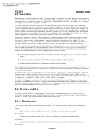 2.4 Paragraphs
A paragraph is a grouping of sentences about a common subject. For example, the English language groups sentences
into paragraphs, such as the one you are currently reading. UML paragraphs are diagrams. A diagram is a collection of
UML sentences. The elements that make up a diagram are known as diagram elements. For example, all the elements
on the figures shown earlier are diagram elements.
The main subject about which we communicate is a system that resides in a domain. A domain, also known as a
context, is a broad area of interest that has a generally accepted collection of concepts and their relationships. These
concepts are classes, and their relationships are associations; both are known as domain elements. For example, the
project management system may be used to manage projects in various industries, including product manufacturing,
strategic services, financial services, information technology consulting, and so forth, and each industry is a different
domain. Understanding a user's domain is critical as a launching point for developing a system that the user and other
stakeholders (those having a stake or interest in the project) will find useful and valuable.
A system is a collection of elements organized together for a specific purpose. These elements are known as system
elements. To understand a system, we focus on its architecture. The architecture of a system involves the elements
that make up the system and the way they work together to provide the functionality of the system. The major
elements that make up a system are known as architectural elements. A system's elements and their relationships
define the system's structure, and the way the elements interact and collaborate define the system's behavior.
A system may be recursively decomposed into smaller systems, called subsystems and primitive elements. Subsystems
may be further decomposed into sub-subsystems and primitive elements, and so forth. When fully decomposed, a
system and all its subsystems consist of primitive elements. Primitive elements cannot be further decomposed. For
example, the project management system can be decomposed into the following:
A user interface subsystem responsible for providing an interface through which users can interact with the
system.
A business processing subsystem responsible for implementing business functionality.
A data subsystem responsible for implementing data storage functionality.
When the primitive elements of a system or subsystem are objects, the system is considered an object-oriented
system. When the primitive elements are simply data elements and functions or procedures, the system is considered a
non-object-oriented system.
The UML provides various modeling techniques for communicating using diagrams. Each type of diagram emphasizes
something about a system, and any number of diagrams may be used to communicate about a system. The next
sections introduce these diagram types using the project management system requirements provided at the beginning
of this chapter. Each diagram is further explored in Parts II and III of this book.
In addition to the diagram types shown in the following sections, the UML allows us to define our own diagrams, as
necessary. For example, we can define a database schema diagram that communicates the tables in a database and
their relationships. In the UML, diagrams belong to two broad categories or types: structural and behavioral. Also, there
are other, more general elements that apply to both types of diagrams.
2.4.1 Structural Modeling
Structural modeling assists in understanding and communicating the elements that make up a system and the
functionality the system provides. The following sections briefly introduce the various structural modeling diagrams
provided by the UML. Part II describes each diagram type in more detail.
2.4.1.1 Class diagrams
Class diagrams depict the structure of a system in general. Class diagrams have the following types of elements:
A class
Shown as a solid-outline rectangle labeled with a name, this represents a general concept.
An association
Shown as a solid-line path labeled with a name, this represents a relationship between classes.
An attribute
Shown as a text string in a class's second compartment, this represents what objects of the class know.
An operation
Страница 33
This document is created with a trial version of CHM2PDF Pilot
http://www.colorpilot.com
 