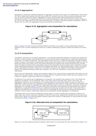 3.2.3.4 Aggregation
Aggregation is whole-part relationship between an aggregate, the whole, and its parts. This relationship is often known
as a has-a relationship, because the whole has its parts. For example, when you think of workers making up a team,
you can say that a team has workers. Aggregation is shown using a hollow diamond attached to the class that
represents the whole. This relationship that I've just mentioned between a team and its workers is shown in Figure 3-
15. Look for the hollow diamond to the right of the Team class. The filled-in diamonds represent composition, which I'll
discuss next. As a UML rule, aggregation is used only with binary associations.
Figure 3-15. Aggregation and composition for associations
Notice in Figure 3-15 that I've done something different with Team. I've created a circular relationship to allow for
subteams. Such a circular relationship is known as a reflexive relationship, because it relates two objects of the same
class.
3.2.3.5 Composition
Composition, also known as composite aggregation, is a whole-part relationship between a composite (the whole) and
its parts, in which the parts must belong only to one whole and the whole is responsible for creating and destroying its
parts when it is created or destroyed. This relationship is often known as a contains-a relationship, because the whole
contains its parts. For example, an organization contains teams and workers, and if the organization ceases to exist, its
teams and workers also cease to exist. The specific individuals who represent the workers would still exist, but they
would no longer be workers of the organization, because the organization would no longer exist. Composition is shown
using a filled diamond attached to the class that represents the whole. The relationships between a team, its workers,
and an organization are shown in Figure 3-15. The filled-in diamond at the endpoint of the subteam relationship in
Figure 3-15 indicates that teams contain their subteams. As a UML rule, composition is used only with binary
associations.
Notice how much information is being communicated in Figure 3-15. It shows that an organization may contain 0 to 20
teams and 0 to 1,000 workers. Furthermore, each team has 2 to 5 workers and each worker may be a member of 0 to
2 teams. In addition, a team may contain 0 to 3 subteams.
To determine if you should use an aggregation or composition, ask yourself a few questions. First, if the classes are
related to one another, use an association. Next, if one class is part of the other class, which is the whole, use
aggregation; otherwise, use an association. For example, Figure 3-15 shows that workers are part of a team and
organization, teams are part of an organization, and subteams are part of teams. Finally, if the part must belong to one
whole only, and the whole is responsible for creating and destroying its parts, use composition; otherwise, simply use
aggregation. For example, Figure 3-15 shows that a team and worker must belong to one organization only, and the
organization is responsible for determining (or creating and destroying) its teams and workers. It also shows that a
subteam must belong to one team only, and the team is responsible for determining (or creating and destroying) its
subteams. If this is unclear, keep things simple and use associations without aggregation or composition.
Composition also may be shown by graphically nesting classes, in which a nested class's multiplicity is shown in its
upper-right corner and its rolename is indicated in front of its class name. Separate the rolename from the class name
using a colon. Figure 3-16 uses the graphical nesting of teams and workers in organizations to communicate the same
information as shown in Figure 3-15.
Figure 3-16. Alternate form of composition for associations
Figure 3-17 uses the graphical nesting of subteams within teams to communicate the same information as Figure 3-15
Страница 337
This document is created with a trial version of CHM2PDF Pilot
http://www.colorpilot.com
 