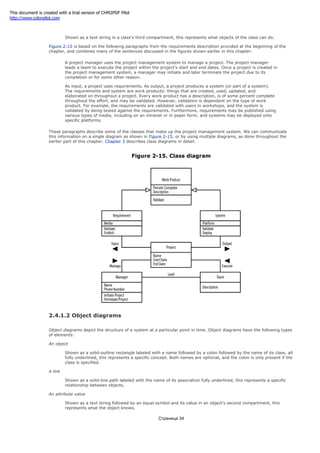 An operation
Shown as a text string in a class's third compartment, this represents what objects of the class can do.
Figure 2-15 is based on the following paragraphs from the requirements description provided at the beginning of the
chapter, and combines many of the sentences discussed in the figures shown earlier in this chapter:
A project manager uses the project management system to manage a project. The project manager
leads a team to execute the project within the project's start and end dates. Once a project is created in
the project management system, a manager may initiate and later terminate the project due to its
completion or for some other reason.
As input, a project uses requirements. As output, a project produces a system (or part of a system).
The requirements and system are work products: things that are created, used, updated, and
elaborated on throughout a project. Every work product has a description, is of some percent complete
throughout the effort, and may be validated. However, validation is dependent on the type of work
product. For example, the requirements are validated with users in workshops, and the system is
validated by being tested against the requirements. Furthermore, requirements may be published using
various types of media, including on an intranet or in paper form; and systems may be deployed onto
specific platforms.
These paragraphs describe some of the classes that make up the project management system. We can communicate
this information on a single diagram as shown in Figure 2-15, or by using multiple diagrams, as done throughout the
earlier part of this chapter. Chapter 3 describes class diagrams in detail.
Figure 2-15. Class diagram
2.4.1.2 Object diagrams
Object diagrams depict the structure of a system at a particular point in time. Object diagrams have the following types
of elements:
An object
Shown as a solid-outline rectangle labeled with a name followed by a colon followed by the name of its class, all
fully underlined, this represents a specific concept. Both names are optional, and the colon is only present if the
class is specified.
A link
Shown as a solid-line path labeled with the name of its association fully underlined, this represents a specific
relationship between objects.
An attribute value
Shown as a text string followed by an equal symbol and its value in an object's second compartment, this
represents what the object knows.
Страница 34
This document is created with a trial version of CHM2PDF Pilot
http://www.colorpilot.com
 