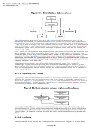 relationships among the undifferentiated classes just mentioned are shown in Figure 3-31.
Figure 3-31. Generalizations between classes
Figure 3-30 shows three generalization paths, while Figure 3-31 combines three generalization paths from the
ProjectManager, ResourceManager, and SystemAdministrator classes into one path that connects to the HumanResource class.
Whenever several paths of the same kind connect to a single element, the UML allows you to combine those paths into
a single path as shown in this figure. Also, when paths cross but do not connect, the UML allows you to show this with a
small, semicircular jog by one of the paths, as shown for the associations between the Worker class and the UnitOfWork
and WorkProduct classes. The jog indicates that the line with the jog does not connect in any way with the other line
passing through the jog.
Given a specific class, any immediately more general classes are called parents or super-classes. Any immediately more
specific classes are called children or subclasses. General classes that are not parents (i.e., not immediately more
general) are called ancestors. More specific classes that are not children (i.e., not immediately more specific) are called
descendants. Therefore, Figure 3-31 shows that the Worker class is the parent of the HumanResource class, and the
ProjectManager, ResourceManager, and SystemAdministrator classes are the children of the HumanResource class. It also shows
that the Worker class is an ancestor of the ProjectManager, ResourceManager, and SystemAdministrator classes, and that these
classes are descendants of the Worker class.
Because a generalization between two undifferentiated classes indicates that objects of the more specific
undifferentiated class are more specialized objects of the more general undifferentiated class, objects of the more
specific undifferentiated class may be substituted for objects of the more general undifferentiated class. Therefore,
Figure 3-31 shows that project manager, resource manager, and system administrator objects may be substituted for
human resource objects.
3.4.1.3 Implementation classes
A generalization between implementation classes allows us to reuse an implementation class's attributes, associations,
operations, and methods to define a new implementation class. Earlier, I raised the possibility of implementing the
classes shown in Figure 3-27 as database tables. In such a case, the three implementation classes in Figure 3-27 could
all be specialized classes of a database table class. Figure 3-32 shows this by making Employee, WorkOrder, and Artifact
into specializations of a more general DatabaseTable class.
Figure 3-32. Generalizations between implementation classes
Because a generalization between a more general implementation class and a more specific implementation class
indicates that objects of the more specific implementation class are specialized objects of the general implementation
class, objects of the specific implementation class may be substituted for objects of the general implementation class.
Therefore, Figure 3-32 shows that employee, work order, and artifact objects may be substituted for database table
objects.
3.4.1.4 Interfaces
The project manager, human resource, and system administrator interfaces shown in Figure 3-28 are more specific
Страница 347
This document is created with a trial version of CHM2PDF Pilot
http://www.colorpilot.com
 