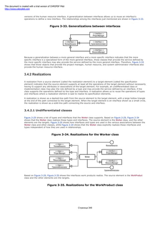 The project manager, human resource, and system administrator interfaces shown in Figure 3-28 are more specific
versions of the human resource interface. A generalization between interfaces allows us to reuse an interface's
operations to define a new interface. The relationships among the interfaces just mentioned are shown in Figure 3-33.
Figure 3-33. Generalizations between interfaces
Because a generalization between a more general interface and a more specific interface indicates that the more
specific interface is a specialized form of the more general interface, those classes that provide the service defined by
the more specific interface may also provide the service defined by the more general interface. Therefore, Figure 3-33
shows that those objects that provide the project manager, human resource, and system administrator interfaces also
provide the human resource interface.
3.4.2 Realizations
A realization from a source element (called the realization element) to a target element (called the specification
element) indicates that the source element supports at least all the operations of the target element without necessarily
having to support any attributes or associations of the target element. For example, an undifferentiated class or
implementation class may play the role defined by a type and may provide the service defined by an interface, if the
class supports the operations defined by the type and interface. A realization allows us to reuse the operations of types
and interfaces where a realization element is said to realize its specification elements.
A realization is shown as a dashed-line path from the source element to the target element, with a large hollow triangle
at the end of the path connected to the target element. When the target element is an interface shown as a small circle,
the realization is shown as a solid-line path connecting the source and interface.
3.4.2.1 Undifferentiated classes
Figure 3-29 shows a list of types and interfaces that the Worker class supports. Based on Figure 3-29, Figure 3-34
shows that the Worker class realizes those types and interfaces. The source element is the Worker class, and the other
elements are the targets. Figure 3-29 shows how interfaces and types are used in the various associations between the
Worker class and other classes, while Figure 3-34 shows that the Worker class explicitly realizes these interfaces and
types independent of how they are used in relationships.
Figure 3-34. Realizations for the Worker class
Based on Figure 3-29, Figure 3-35 shows the interfaces work products realize. The source element is the WorkProduct
class and the other elements are the targets.
Figure 3-35. Realizations for the WorkProduct class
Страница 348
This document is created with a trial version of CHM2PDF Pilot
http://www.colorpilot.com
 