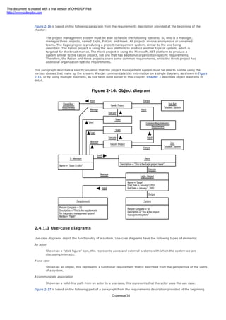 represents what the object knows.
Figure 2-16 is based on the following paragraph from the requirements description provided at the beginning of the
chapter:
The project management system must be able to handle the following scenario. Si, who is a manager,
manages three projects, named Eagle, Falcon, and Hawk. All projects involve anonymous or unnamed
teams. The Eagle project is producing a project management system, similar to the one being
described. The Falcon project is using the Java platform to produce another type of system, which is
targeted for the broad market. The Hawk project is using the Microsoft .NET platform to produce a
system similar to the Falcon project, but one that has additional organization-specific requirements.
Therefore, the Falcon and Hawk projects share some common requirements, while the Hawk project has
additional organization-specific requirements.
This paragraph describes a specific situation that the project management system must be able to handle using the
various classes that make up the system. We can communicate this information on a single diagram, as shown in Figure
2-16, or by using multiple diagrams, as has been done earlier in this chapter. Chapter 3 describes object diagrams in
detail.
Figure 2-16. Object diagram
2.4.1.3 Use-case diagrams
Use-case diagrams depict the functionality of a system. Use-case diagrams have the following types of elements:
An actor
Shown as a "stick figure" icon, this represents users and external systems with which the system we are
discussing interacts.
A use case
Shown as an ellipse, this represents a functional requirement that is described from the perspective of the users
of a system.
A communicate association
Shown as a solid-line path from an actor to a use case, this represents that the actor uses the use case.
Figure 2-17 is based on the following part of a paragraph from the requirements description provided at the beginning
Страница 35
This document is created with a trial version of CHM2PDF Pilot
http://www.colorpilot.com
 