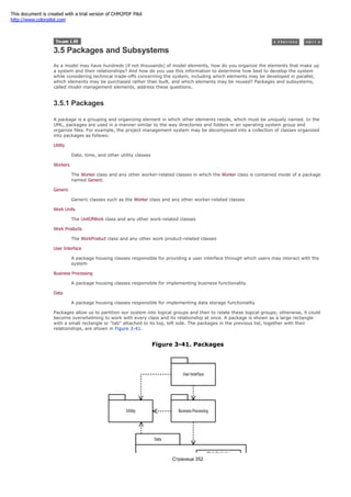 3.5 Packages and Subsystems
As a model may have hundreds (if not thousands) of model elements, how do you organize the elements that make up
a system and their relationships? And how do you use this information to determine how best to develop the system
while considering technical trade-offs concerning the system, including which elements may be developed in parallel,
which elements may be purchased rather than built, and which elements may be reused? Packages and subsystems,
called model management elements, address these questions.
3.5.1 Packages
A package is a grouping and organizing element in which other elements reside, which must be uniquely named. In the
UML, packages are used in a manner similar to the way directories and folders in an operating system group and
organize files. For example, the project management system may be decomposed into a collection of classes organized
into packages as follows:
Utility
Date, time, and other utility classes
Workers
The Worker class and any other worker-related classes in which the Worker class is contained inside of a package
named Generic
Generic
Generic classes such as the Worker class and any other worker-related classes
Work Units
The UnitOfWork class and any other work-related classes
Work Products
The WorkProduct class and any other work product-related classes
User Interface
A package housing classes responsible for providing a user interface through which users may interact with the
system
Business Processing
A package housing classes responsible for implementing business functionality
Data
A package housing classes responsible for implementing data storage functionality
Packages allow us to partition our system into logical groups and then to relate these logical groups; otherwise, it could
become overwhelming to work with every class and its relationship at once. A package is shown as a large rectangle
with a small rectangle or "tab" attached to its top, left side. The packages in the previous list, together with their
relationships, are shown in Figure 3-41.
Figure 3-41. Packages
Страница 352
This document is created with a trial version of CHM2PDF Pilot
http://www.colorpilot.com
 