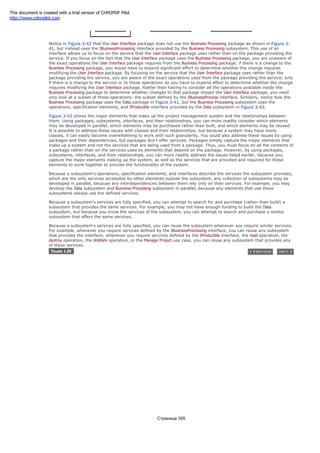 Notice in Figure 3-43 that the User Interface package does not use the Business Processing package as shown in Figure 3-
41, but instead uses the IBusinessProcessing interface provided by the Business Processing subsystem. This use of an
interface allows us to focus on the service that the User Interface package uses rather than on the package providing the
service. If you focus on the fact that the User Interface package uses the Business Processing package, you are unaware of
the exact operations the User Interface package requires from the Business Processing package; if there is a change to the
Business Processing package, you would have to expend significant effort to determine whether the change requires
modifying the User Interface package. By focusing on the service that the User Interface package uses rather than the
package providing the service, you are aware of the exact operations used from the package providing the service; only
if there is a change to the service or to those operations do you have to expend effort to determine whether the change
requires modifying the User Interface package. Rather than having to consider all the operations available inside the
Business Processing package to determine whether changes to that package impact the User Interface package, you need
only look at a subset of those operations: the subset defined by the IBusinessProcess interface. Similarly, notice how the
Business Processing package uses the Data package in Figure 3-41, but the Business Processing subsystem uses the
operations, specification elements, and IProducible interface provided by the Data subsystem in Figure 3-43.
Figure 3-43 shows the major elements that make up the project management system and the relationships between
them. Using packages, subsystems, interfaces, and their relationships, you can more readily consider which elements
may be developed in parallel, which elements may be purchased rather than built, and which elements may be reused.
It is possible to address these issues with classes and their relationships, but because a system may have many
classes, it can easily become overwhelming to work with such granularity. You could also address these issues by using
packages and their dependencies, but packages don't offer services. Packages simply capture the major elements that
make up a system and not the services that are being used from a package. Thus, you must focus on all the contents of
a package rather than on the services used by elements that depend on the package. However, by using packages,
subsystems, interfaces, and their relationships, you can more readily address the issues listed earlier, because you
capture the major elements making up the system, as well as the services that are provided and required for these
elements to work together to provide the functionality of the system.
Because a subsystem's operations, specification elements, and interfaces describe the services the subsystem provides,
which are the only services accessible by other elements outside the subsystem, any collection of subsystems may be
developed in parallel, because any interdependencies between them rely only on their services. For example, you may
develop the Data subsystem and Business Processing subsystem in parallel, because any elements that use these
subsystems always use the defined services.
Because a subsystem's services are fully specified, you can attempt to search for and purchase (rather than build) a
subsystem that provides the same services. For example, you may not have enough funding to build the Data
subsystem, but because you know the services of the subsystem, you can attempt to search and purchase a similar
subsystem that offers the same services.
Because a subsystem's services are fully specified, you can reuse the subsystem whenever you require similar services.
For example, whenever you require services defined by the IBusinessProcessing interface, you can reuse any subsystem
that provides the interface; whenever you require services defined by the IProducible interface, the read operation, the
destroy operation, the doWork operation, or the Manage Project use case, you can reuse any subsystem that provides any
of these services.
Страница 355
This document is created with a trial version of CHM2PDF Pilot
http://www.colorpilot.com
 