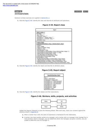 3.6 Exercises
Solutions to these exercises are supplied in Section B.1.1
1. Describe Figure 3-44: identify the class and describe its attributes and operations.
Figure 3-44. Report class
2. Describe Figure 3-45: identify the object and describe its attribute values.
Figure 3-45. Report object
3. Describe Figure 3-46: identify the classes and their associations.
Figure 3-46. Workers, skills, projects, and activities
Update the diagram stepwise to show the following details. After each step, check your answers against the
solutions shown in Appendix B:
a. When a worker has a skill, the years of experience is maintained for the relationship.
b. A worker may have another worker as a manager, and a worker who is a manager must manage five or
more workers. Given a manager, you can determine whom she manages, but given a worker, you are
unable to determine who his manager is.
Страница 356
This document is created with a trial version of CHM2PDF Pilot
http://www.colorpilot.com
 