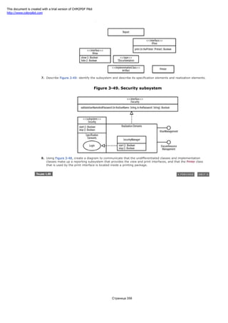 Figure 3-48. Report-related classes
7. Describe Figure 3-49: identify the subsystem and describe its specification elements and realization elements.
Figure 3-49. Security subsystem
8. Using Figure 3-48, create a diagram to communicate that the undifferentiated classes and implementation
classes make up a reporting subsystem that provides the view and print interfaces, and that the Printer class
that is used by the print interface is located inside a printing package.
Страница 358
This document is created with a trial version of CHM2PDF Pilot
http://www.colorpilot.com
 